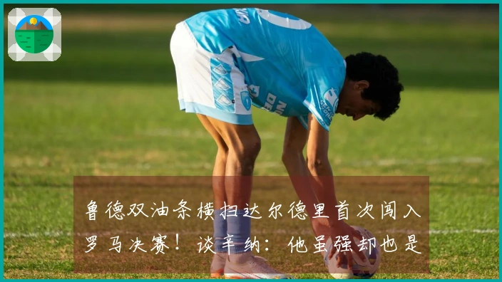 鲁德双油条横扫达尔德里首次闯入罗马决赛！谈辛纳：他虽强却也是普通人