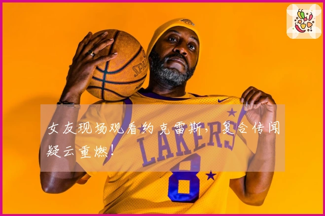 女友现场观看约克雷斯，复合传闻疑云重燃！